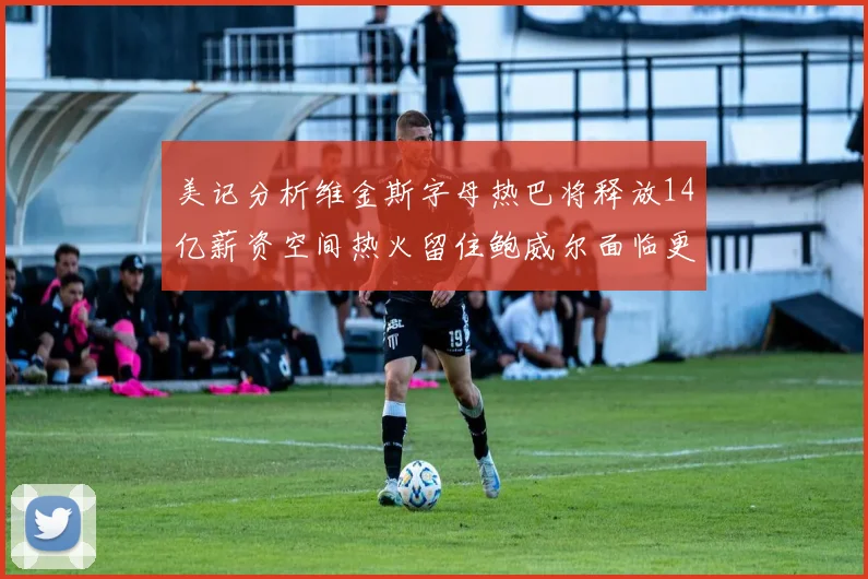 美记分析维金斯字母热巴将释放14亿薪资空间热火留住鲍威尔面临更大挑战