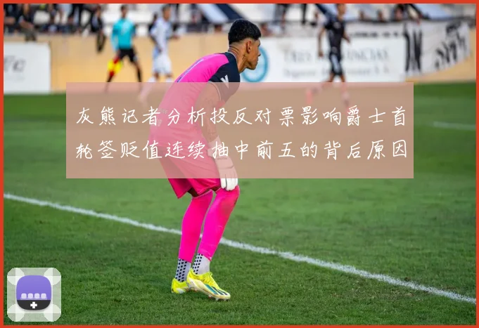 灰熊记者分析投反对票影响爵士首轮签贬值连续抽中前五的背后原因
