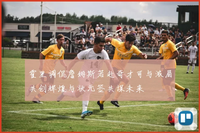 霍里调侃詹姆斯若赴奇才可与浓眉共创辉煌与状元签共谋未来