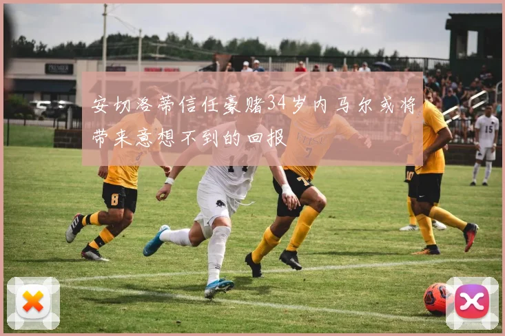 安切洛蒂信任豪赌34岁内马尔或将带来意想不到的回报