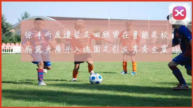 徐洋两度遭禁足回顾曾在鲁能足校崭露头角并入选国足引发贾秀全震惊