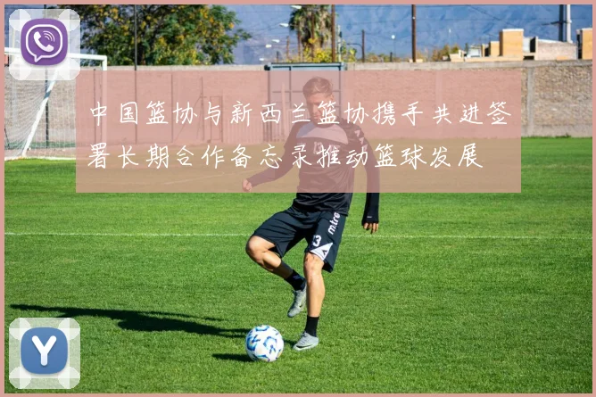 中国篮协与新西兰篮协携手共进签署长期合作备忘录推动篮球发展