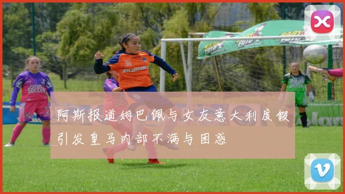 阿斯报道姆巴佩与女友意大利度假引发皇马内部不满与困惑