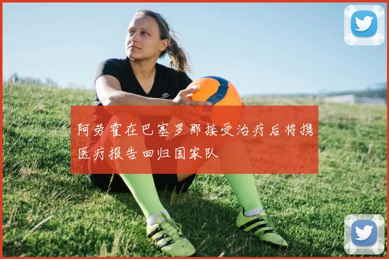 阿劳霍在巴塞罗那接受治疗后将携医疗报告回归国家队