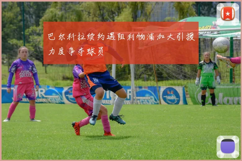 巴尔科拉续约遇阻利物浦加大引援力度争夺球员