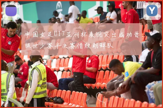 中国女足U17亚洲杯表现突出成功晋级世少赛半决赛惜败朝鲜队