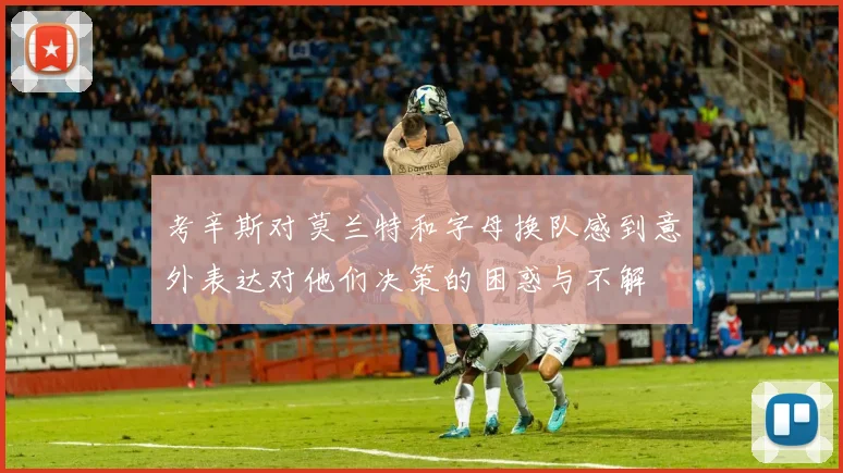 考辛斯对莫兰特和字母换队感到意外表达对他们决策的困惑与不解