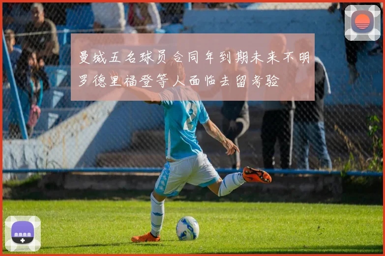 曼城五名球员合同年到期未来不明罗德里福登等人面临去留考验