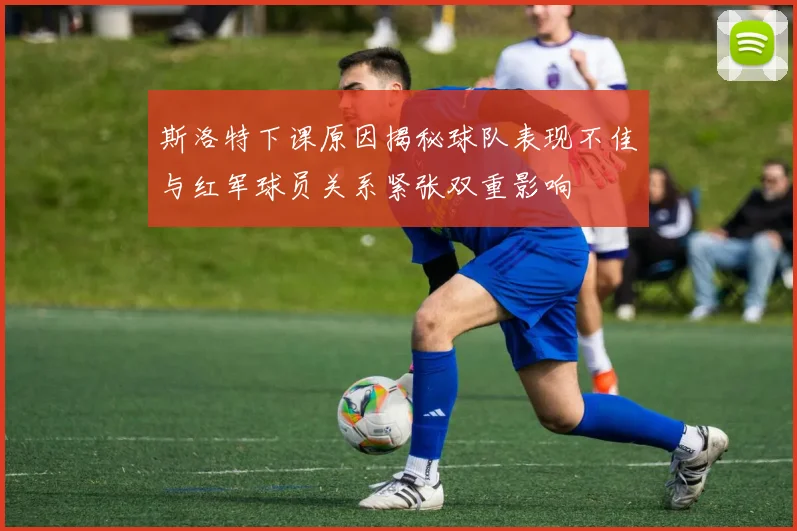 斯洛特下课原因揭秘球队表现不佳与红军球员关系紧张双重影响