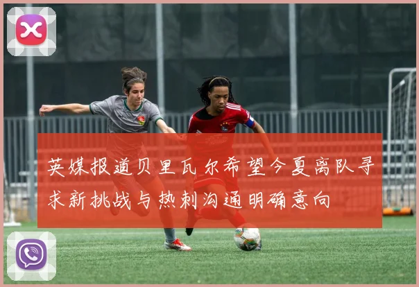 英媒报道贝里瓦尔希望今夏离队寻求新挑战与热刺沟通明确意向