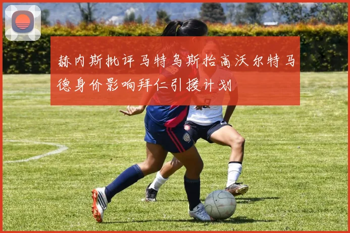 赫内斯批评马特乌斯抬高沃尔特马德身价影响拜仁引援计划