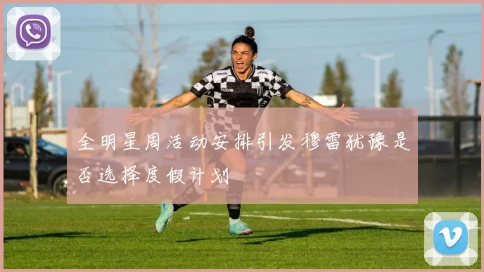 全明星周活动安排引发穆雷犹豫是否选择度假计划