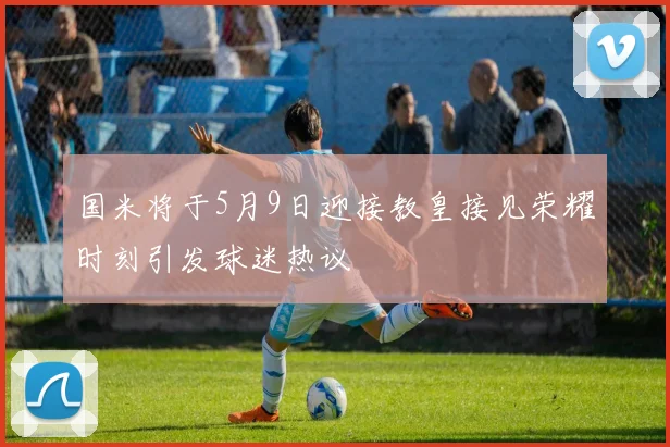 国米将于5月9日迎接教皇接见荣耀时刻引发球迷热议
