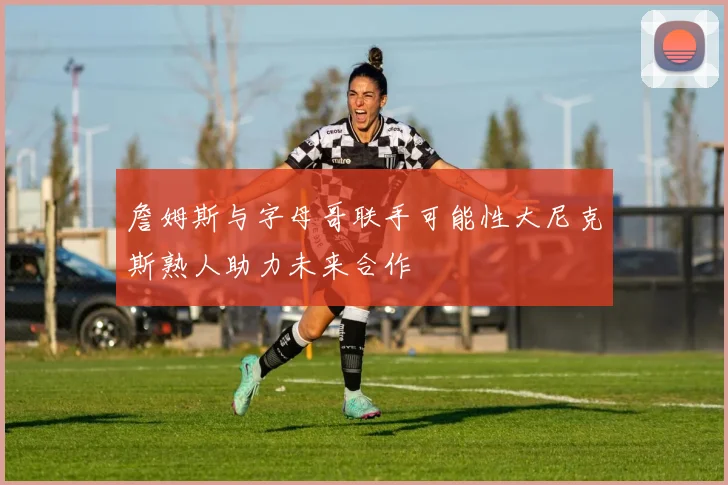 詹姆斯与字母哥联手可能性大尼克斯熟人助力未来合作