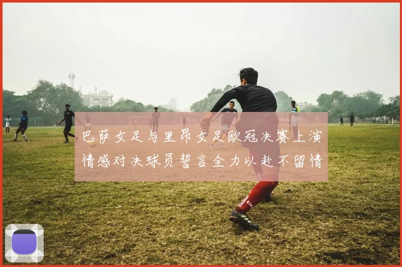 巴萨女足与里昂女足欧冠决赛上演情感对决球员誓言全力以赴不留情面