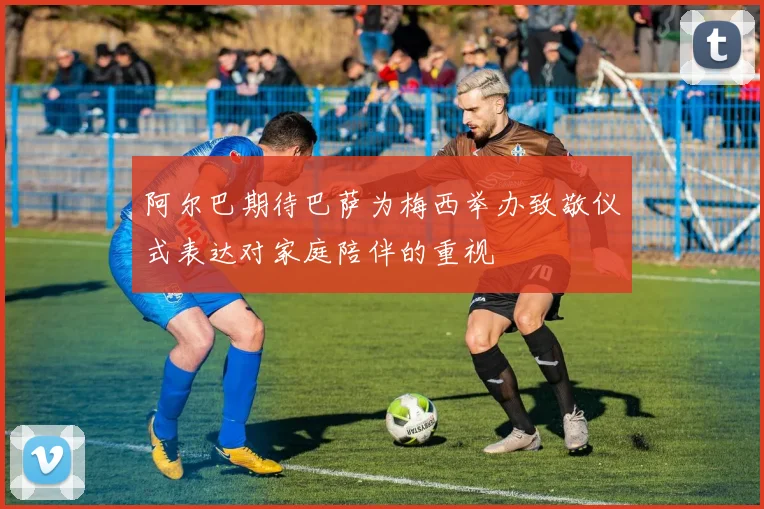 阿尔巴期待巴萨为梅西举办致敬仪式表达对家庭陪伴的重视