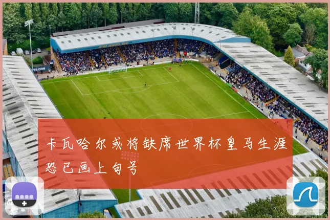 卡瓦哈尔或将缺席世界杯皇马生涯恐已画上句号