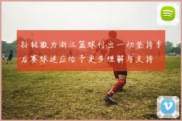 孙铭徽为浙江篮球付出一切坚持季后赛球迷应给予更多理解与支持