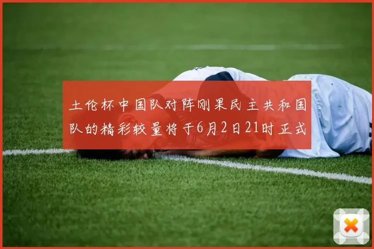 土伦杯中国队对阵刚果民主共和国队的精彩较量将于6月2日21时正式开启
