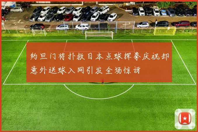 约旦门将扑救日本点球挥拳庆祝却意外送球入网引发全场惊讶