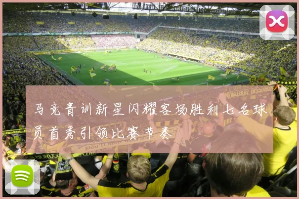 马竞青训新星闪耀客场胜利七名球员首秀引领比赛节奏