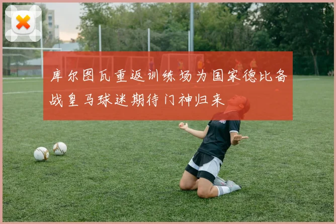 库尔图瓦重返训练场为国家德比备战皇马球迷期待门神归来