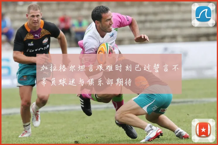 加拉格尔坦言艰难时刻已过誓言不辜负球迷与俱乐部期待