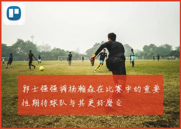 郭士强强调杨瀚森在比赛中的重要性期待球队与其更好磨合
