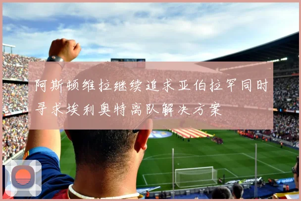 阿斯顿维拉继续追求亚伯拉罕同时寻求埃利奥特离队解决方案