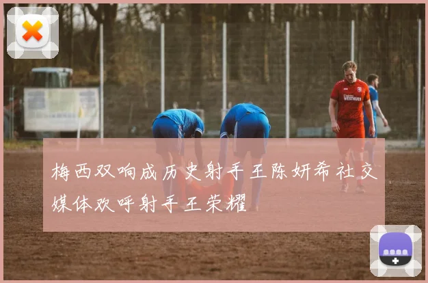 梅西双响成历史射手王陈妍希社交媒体欢呼射手王荣耀