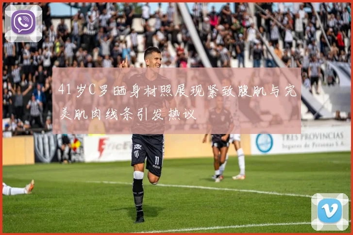 41岁C罗晒身材照展现紧致腹肌与完美肌肉线条引发热议