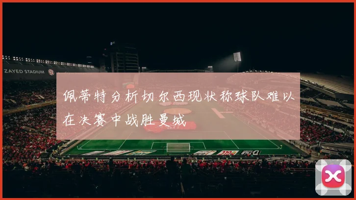 佩蒂特分析切尔西现状称球队难以在决赛中战胜曼城