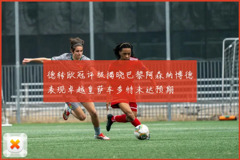德转欧冠评级揭晓巴黎阿森纳博德表现卓越皇萨车多特未达预期