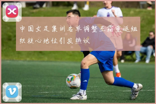 中国女足集训名单调整王霜重返组织核心地位引发热议