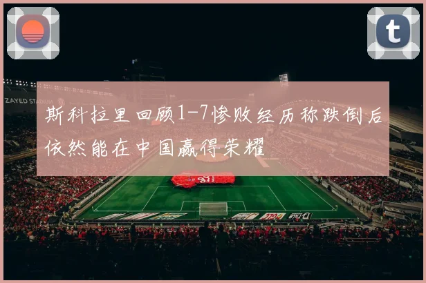 斯科拉里回顾1-7惨败经历称跌倒后依然能在中国赢得荣耀